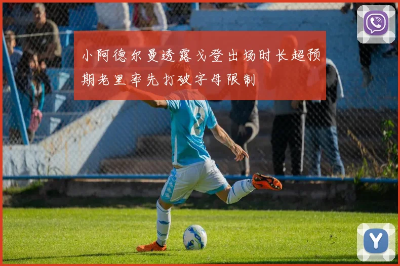 小阿德尔曼透露戈登出场时长超预期老里率先打破字母限制