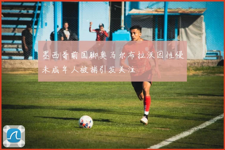墨西哥前国脚奥马尔布拉沃因性侵未成年人被捕引发关注