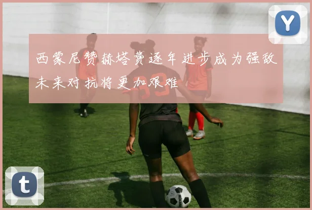 西蒙尼赞赫塔费逐年进步成为强敌未来对抗将更加艰难