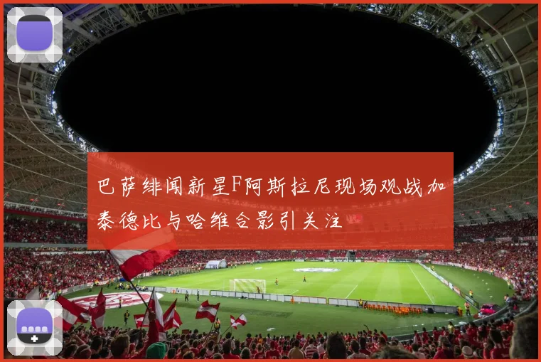 巴萨绯闻新星F阿斯拉尼现场观战加泰德比与哈维合影引关注