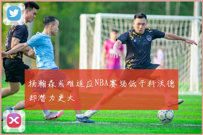 杨瀚森或难适应NBA赛场低于科沃德却潜力更大