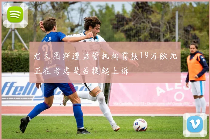 尤文图斯遭监管机构罚款19万欧元正在考虑是否提起上诉
