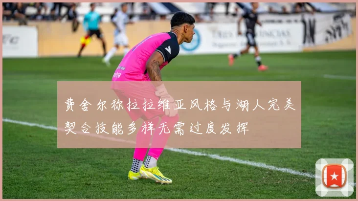 费舍尔称拉拉维亚风格与湖人完美契合技能多样无需过度发挥