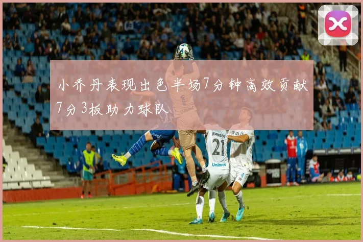 小乔丹表现出色半场7分钟高效贡献7分3板助力球队