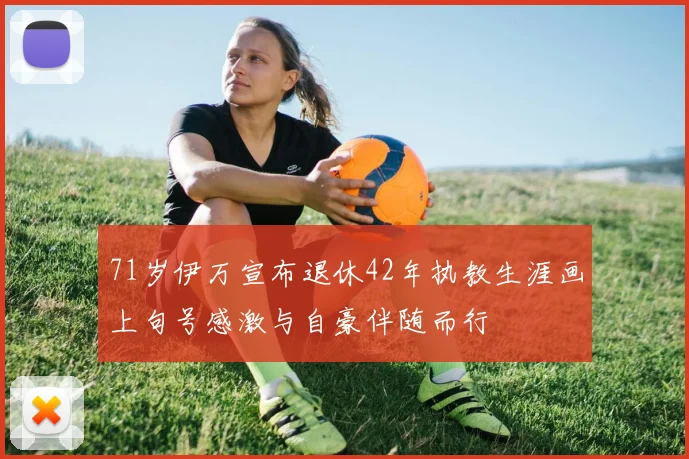 71岁伊万宣布退休42年执教生涯画上句号感激与自豪伴随而行