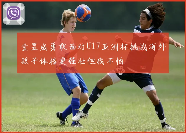 金昱成勇敢面对U17亚洲杯挑战海外孩子体格更强壮但我不怕