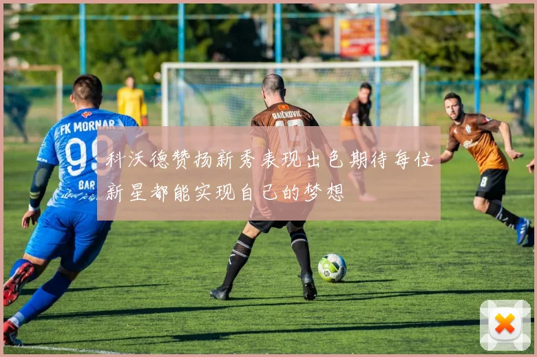 科沃德赞扬新秀表现出色期待每位新星都能实现自己的梦想
