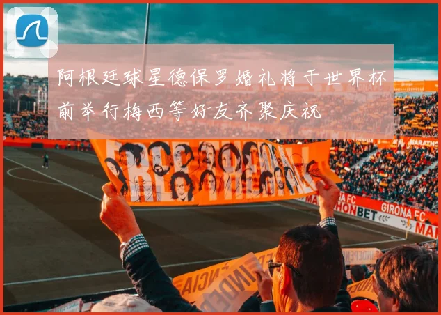 阿根廷球星德保罗婚礼将于世界杯前举行梅西等好友齐聚庆祝