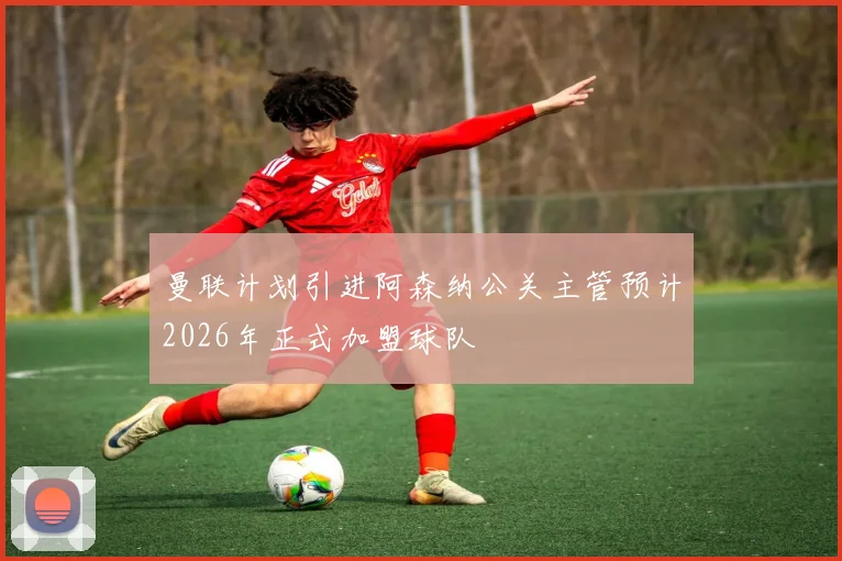 曼联计划引进阿森纳公关主管预计2026年正式加盟球队
