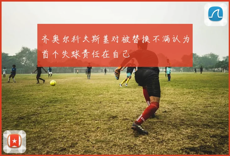 齐奥尔科夫斯基对被替换不满认为首个失球责任在自己