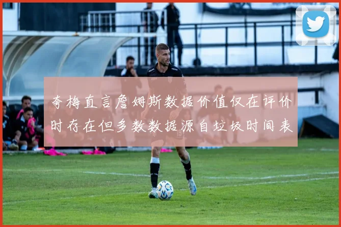 夸梅直言詹姆斯数据价值仅在评价时存在但多数数据源自垃圾时间表现