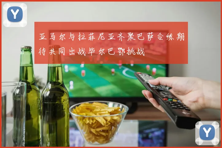 亚马尔与拉菲尼亚齐聚巴萨合练期待共同出战毕尔巴鄂挑战