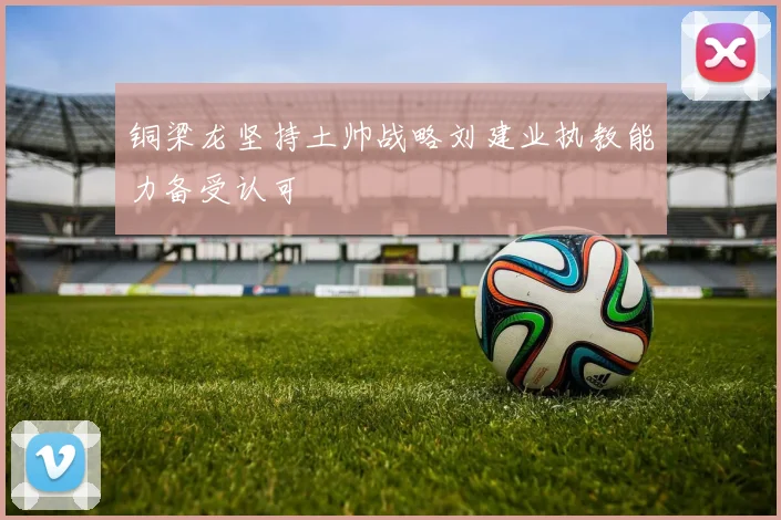 铜梁龙坚持土帅战略刘建业执教能力备受认可