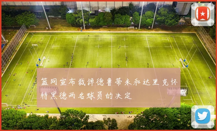 篮网宣布裁掉德鲁蒂米和达里克怀特黑德两名球员的决定