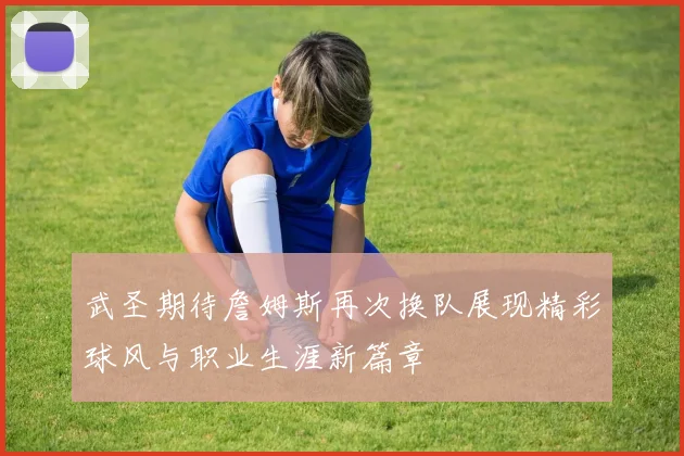 武圣期待詹姆斯再次换队展现精彩球风与职业生涯新篇章