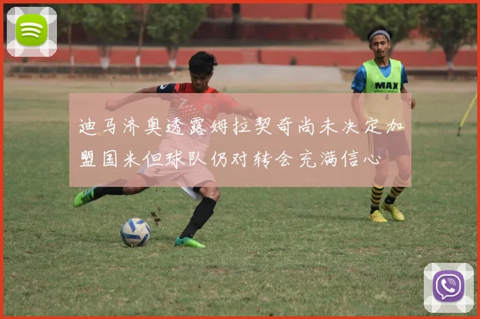 迪马济奥透露姆拉契奇尚未决定加盟国米但球队仍对转会充满信心