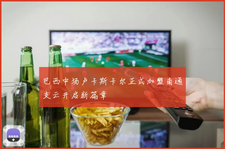 巴西中场卢卡斯卡尔正式加盟南通支云开启新篇章