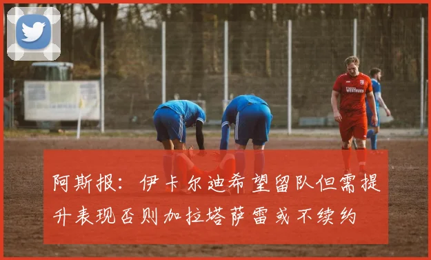 阿斯报：伊卡尔迪希望留队但需提升表现否则加拉塔萨雷或不续约