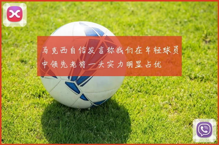 马克西自信发言称我们在年轻球员中领先老将一头实力明显占优