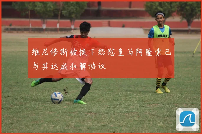 维尼修斯被换下怒怼皇马阿隆索已与其达成和解协议