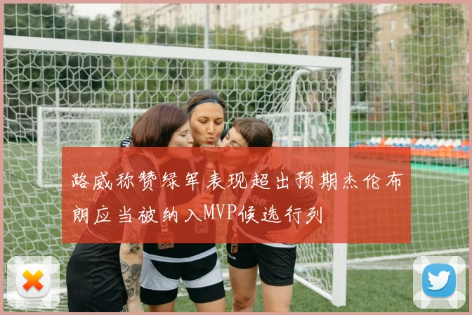 路威称赞绿军表现超出预期杰伦布朗应当被纳入MVP候选行列