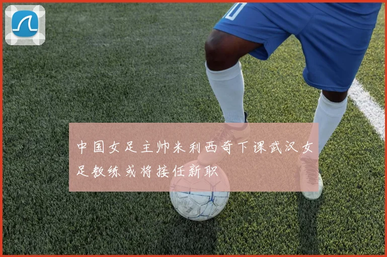 中国女足主帅米利西奇下课武汉女足教练或将接任新职
