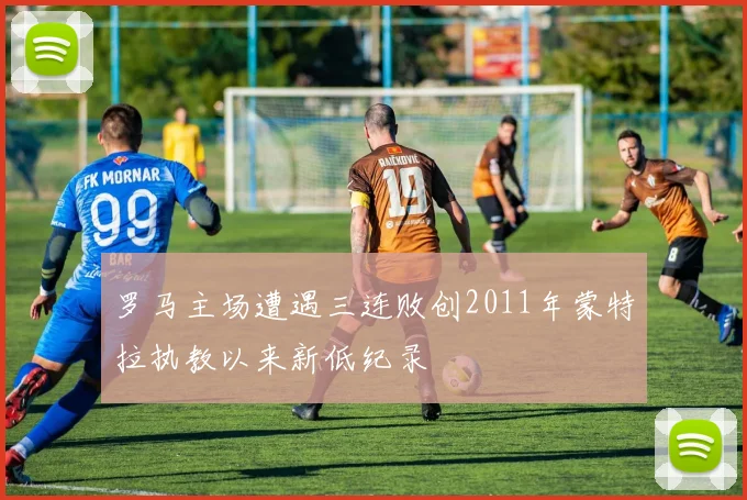罗马主场遭遇三连败创2011年蒙特拉执教以来新低纪录