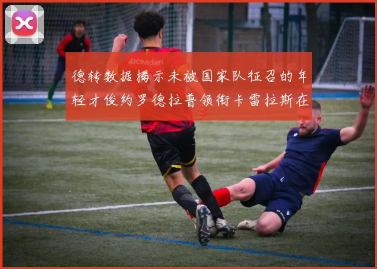德转数据揭示未被国家队征召的年轻才俊约罗德拉普领衔卡雷拉斯在列