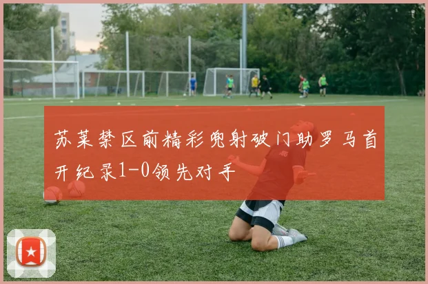 苏莱禁区前精彩兜射破门助罗马首开纪录1-0领先对手