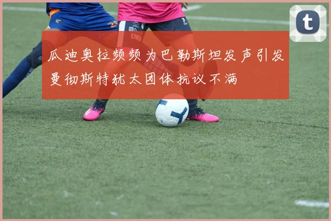 瓜迪奥拉频频为巴勒斯坦发声引发曼彻斯特犹太团体抗议不满
