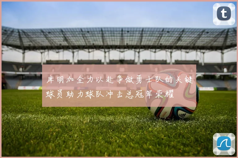 库明加全力以赴争做勇士队的关键球员助力球队冲击总冠军荣耀