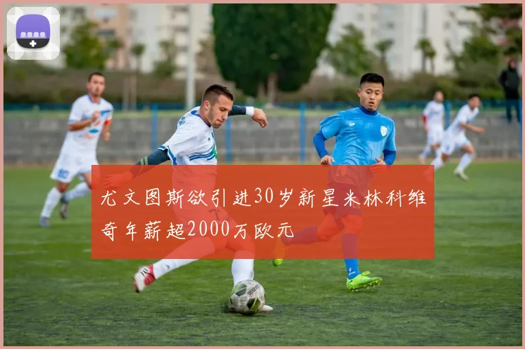 尤文图斯欲引进30岁新星米林科维奇年薪超2000万欧元