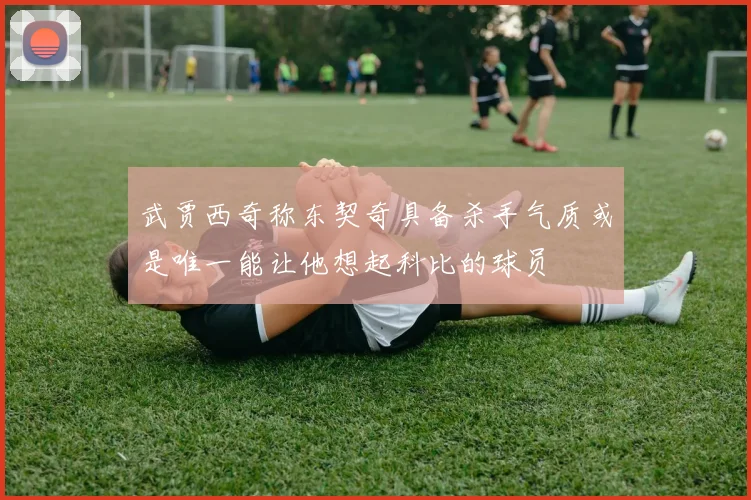 武贾西奇称东契奇具备杀手气质或是唯一能让他想起科比的球员