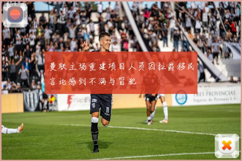 曼联主场重建项目人员因拉爵移民言论感到不满与冒犯