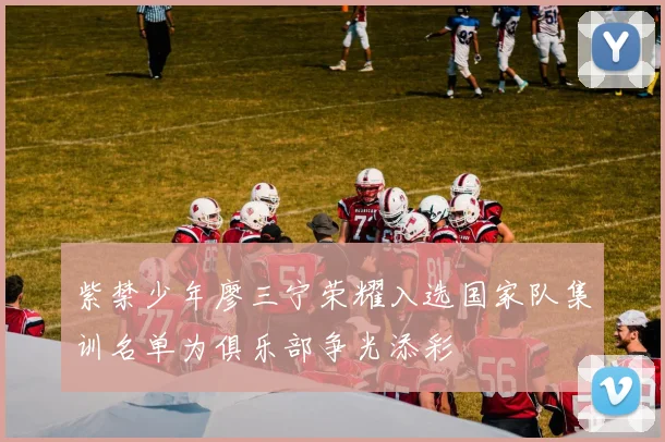 紫禁少年廖三宁荣耀入选国家队集训名单为俱乐部争光添彩