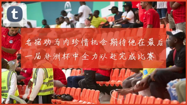 名宿劝马内珍惜机会期待他在最后一届非洲杯中全力以赴完成比赛