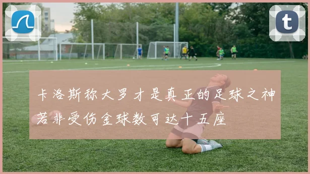 卡洛斯称大罗才是真正的足球之神若非受伤金球数可达十五座