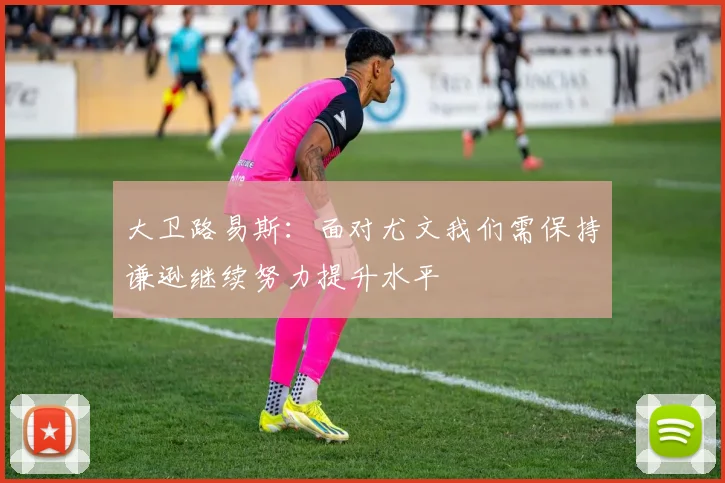 大卫路易斯：面对尤文我们需保持谦逊继续努力提升水平
