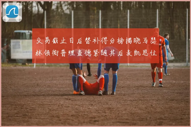 交易截止日后替补得分榜揭晓马瑟林领衔普理查德紧随其后麦凯恩位列第三