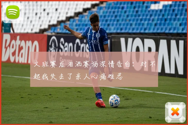 文班赛后泪洒赛场深情告白：对不起我失去了亲人心痛难忍