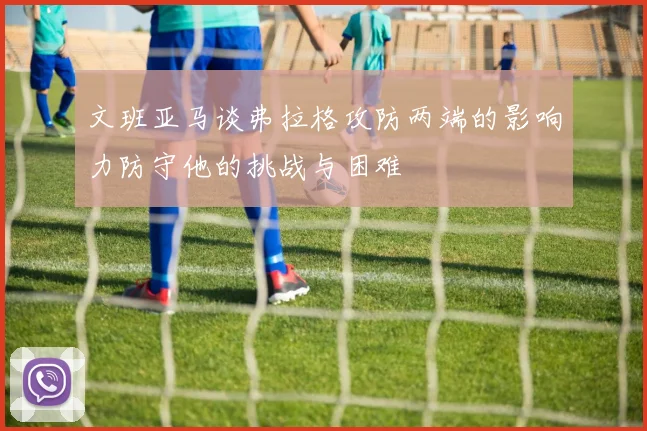 文班亚马谈弗拉格攻防两端的影响力防守他的挑战与困难