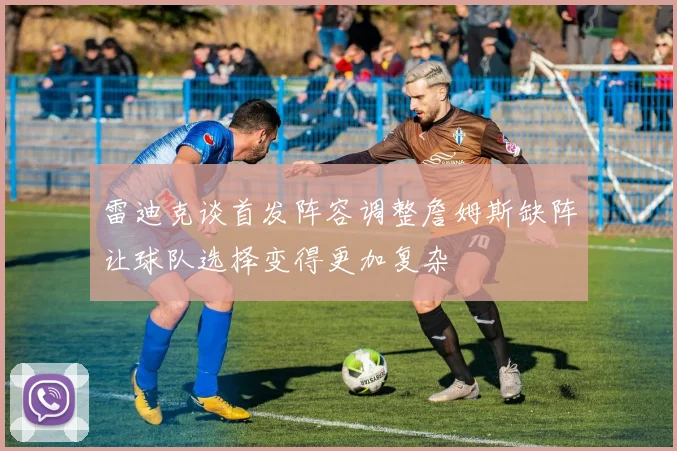 雷迪克谈首发阵容调整詹姆斯缺阵让球队选择变得更加复杂