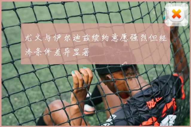尤文与伊尔迪兹续约意愿强烈但经济条件差异显著